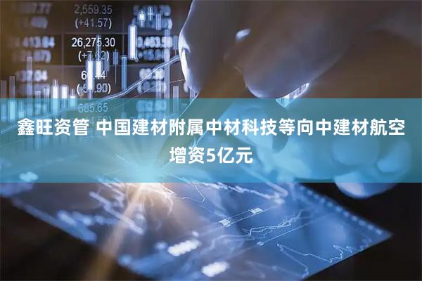 鑫旺资管 中国建材附属中材科技等向中建材航空增资5亿元