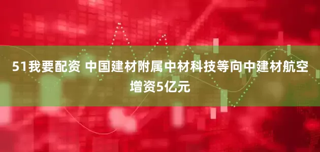 51我要配资 中国建材附属中材科技等向中建材航空增资5亿元