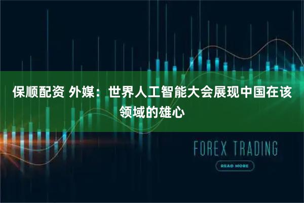 保顺配资 外媒：世界人工智能大会展现中国在该领域的雄心