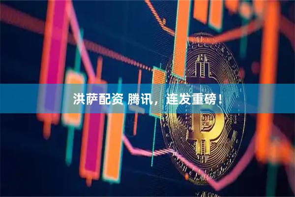 洪萨配资 腾讯，连发重磅！