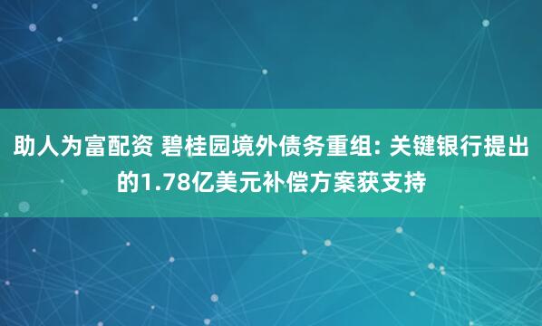 助人为富配资 碧桂园境外债务重组: 关键银行提出的1.78亿美元补偿方案获支持