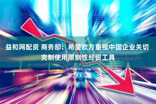 益和网配资 商务部：希望欧方重视中国企业关切 克制使用限制性经贸工具