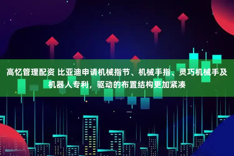 高忆管理配资 比亚迪申请机械指节、机械手指、灵巧机械手及机器人专利，驱动的布置结构更加紧凑