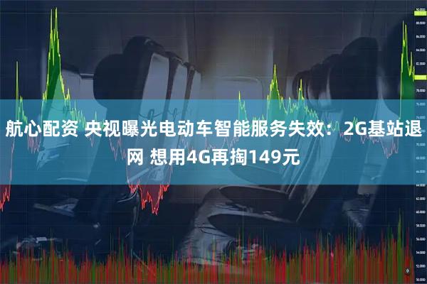 航心配资 央视曝光电动车智能服务失效：2G基站退网 想用4G再掏149元