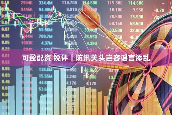 可盈配资 锐评｜防汛关头岂容谣言添乱