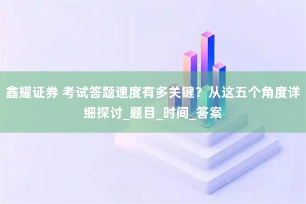 鑫耀证券 考试答题速度有多关键？从这五个角度详细探讨_题目_时间_答案