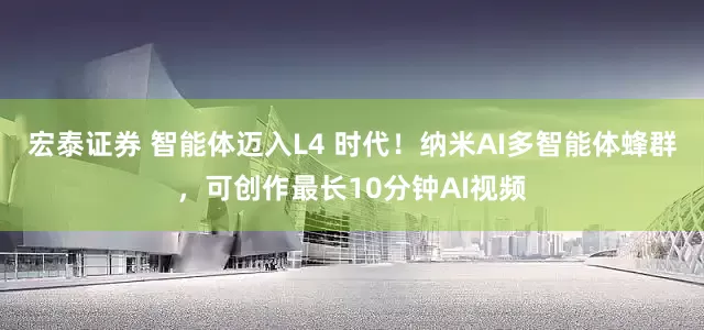 宏泰证券 智能体迈入L4 时代！纳米AI多智能体蜂群，可创作最长10分钟AI视频