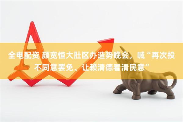 全电配资 颜宽恒大肚区办造势晚会，喊“再次投不同意罢免、让赖清德看清民意”