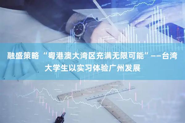 融盛策略 “粤港澳大湾区充满无限可能”——台湾大学生以实习体验广州发展