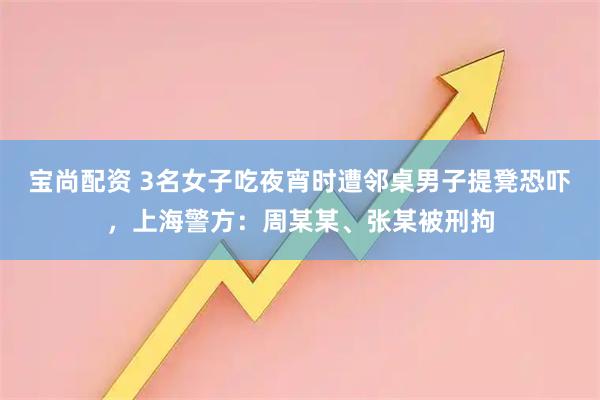 宝尚配资 3名女子吃夜宵时遭邻桌男子提凳恐吓，上海警方：周某某、张某被刑拘