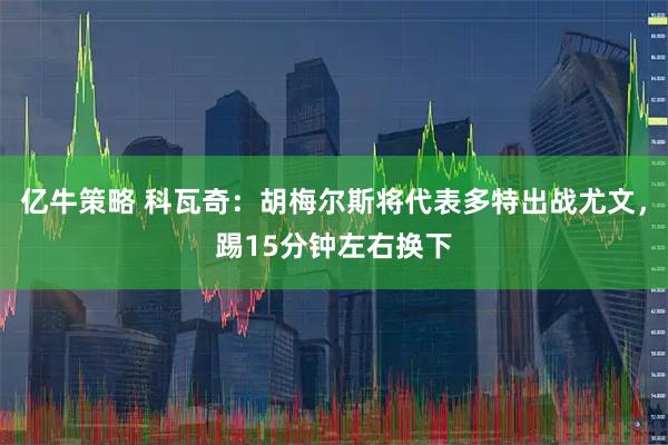 亿牛策略 科瓦奇：胡梅尔斯将代表多特出战尤文，踢15分钟左右换下