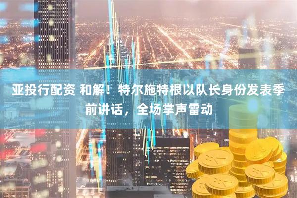 亚投行配资 和解！特尔施特根以队长身份发表季前讲话，全场掌声雷动
