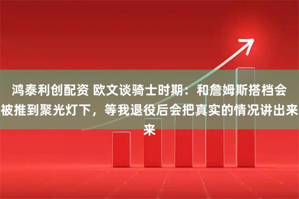 鸿泰利创配资 欧文谈骑士时期：和詹姆斯搭档会被推到聚光灯下，等我退役后会把真实的情况讲出来