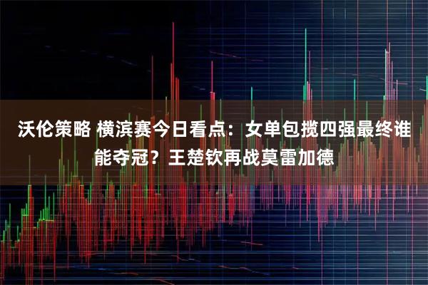 沃伦策略 横滨赛今日看点：女单包揽四强最终谁能夺冠？王楚钦再战莫雷加德