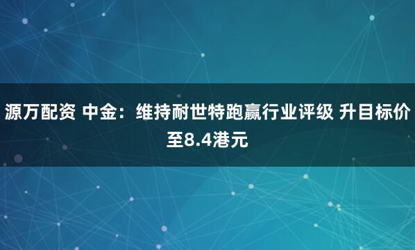 源万配资 中金：维持耐世特跑赢行业评级 升目标价至8.4港元