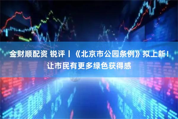 金财顺配资 锐评丨《北京市公园条例》拟上新！让市民有更多绿色获得感