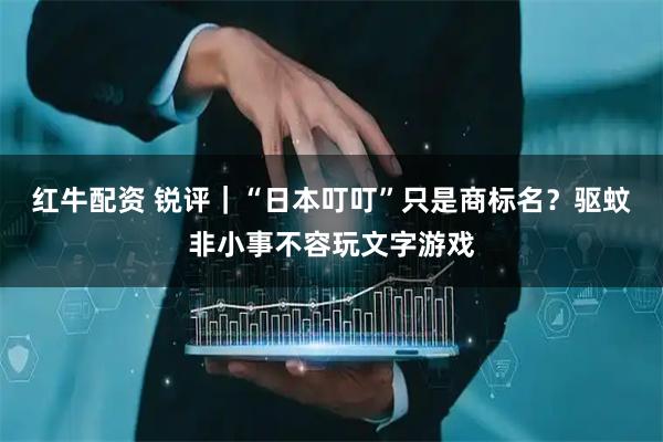 红牛配资 锐评｜“日本叮叮”只是商标名？驱蚊非小事不容玩文字游戏