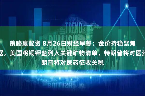 策略赢配资 8月26日财经早餐：金价持稳聚焦美经济数据，美国将铜钾盐列入关键矿物清单，特朗普将对医药征收关税