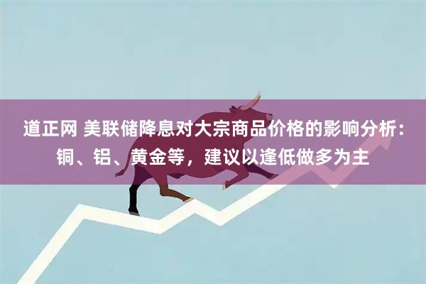 道正网 美联储降息对大宗商品价格的影响分析：铜、铝、黄金等，建议以逢低做多为主