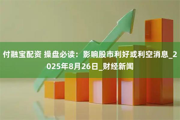 付融宝配资 操盘必读：影响股市利好或利空消息_2025年8月26日_财经新闻