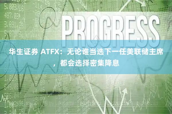 华生证券 ATFX：无论谁当选下一任美联储主席，都会选择密集降息