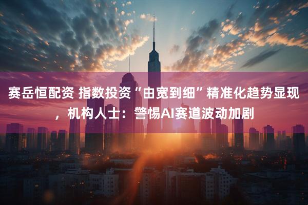 赛岳恒配资 指数投资“由宽到细”精准化趋势显现，机构人士：警惕AI赛道波动加剧