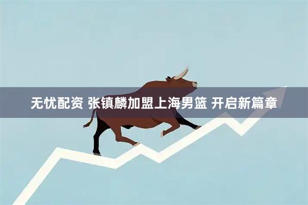 无忧配资 张镇麟加盟上海男篮 开启新篇章