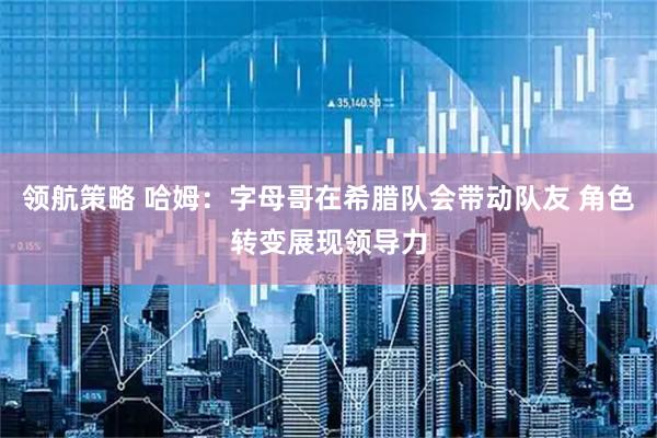 领航策略 哈姆：字母哥在希腊队会带动队友 角色转变展现领导力