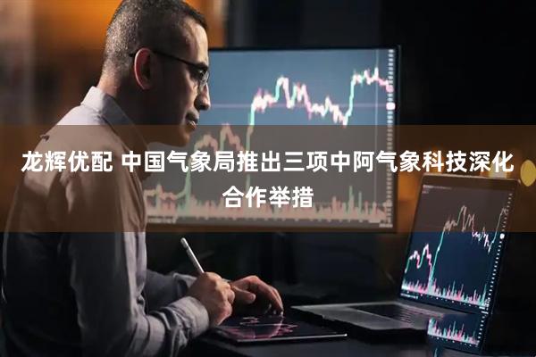龙辉优配 中国气象局推出三项中阿气象科技深化合作举措