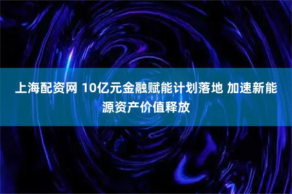 上海配资网 10亿元金融赋能计划落地 加速新能源资产价值释放