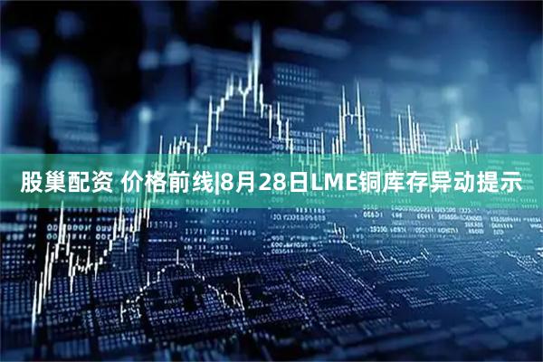 股巢配资 价格前线|8月28日LME铜库存异动提示