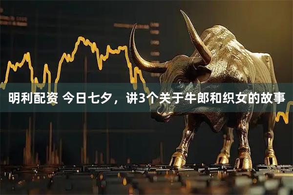 明利配资 今日七夕，讲3个关于牛郎和织女的故事