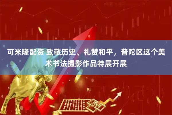 可米隆配资 致敬历史、礼赞和平，普陀区这个美术书法摄影作品特展开展