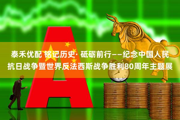 泰禾优配 铭记历史· 砥砺前行——纪念中国人民抗日战争暨世界反法西斯战争胜利80周年主题展