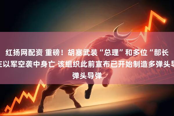 红扬网配资 重磅！胡塞武装“总理”和多位“部长”在以军空袭中身亡 该组织此前宣布已开始制造多弹头导弹