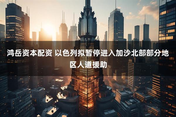 鸿岳资本配资 以色列拟暂停进入加沙北部部分地区人道援助