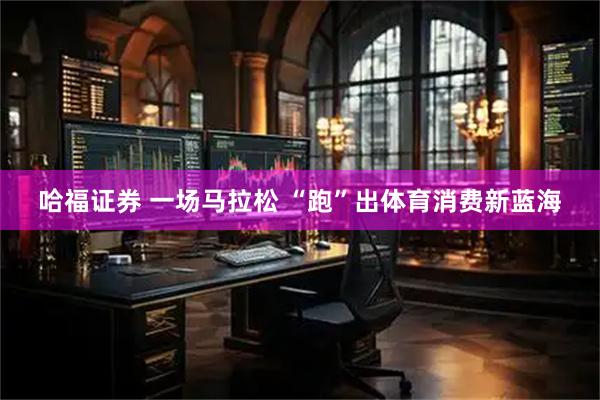 哈福证券 一场马拉松 “跑”出体育消费新蓝海