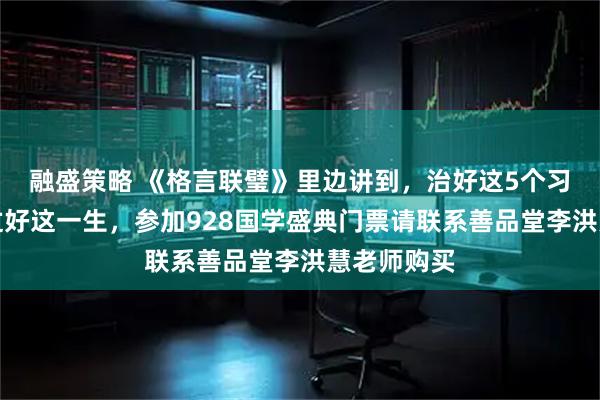 融盛策略 《格言联璧》里边讲到，治好这5个习惯，方能过好这一生，参加928国学盛典门票请联系善品堂李洪慧老师购买