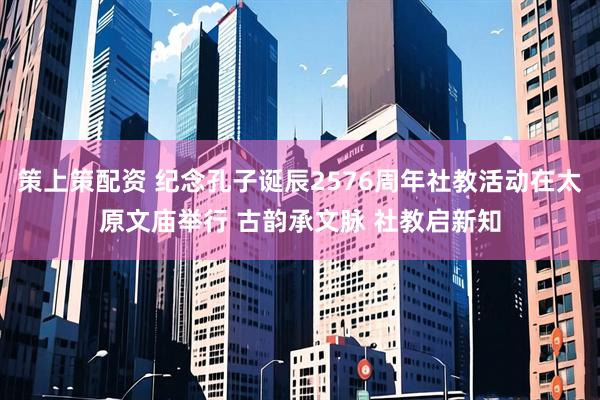 策上策配资 纪念孔子诞辰2576周年社教活动在太原文庙举行 古韵承文脉 社教启新知