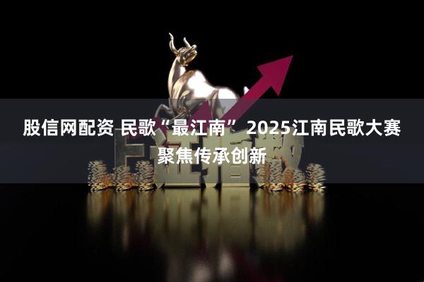 股信网配资 民歌“最江南” 2025江南民歌大赛聚焦传承创新