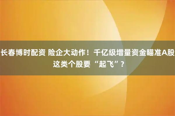 长春博时配资 险企大动作！千亿级增量资金瞄准A股 这类个股要 “起飞”？