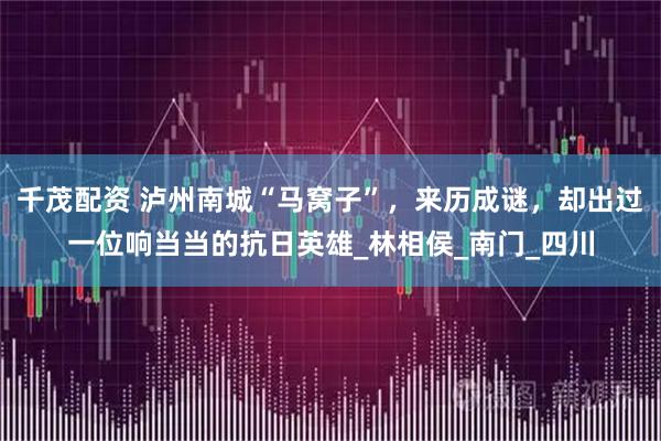 千茂配资 泸州南城“马窝子”，来历成谜，却出过一位响当当的抗日英雄_林相侯_南门_四川