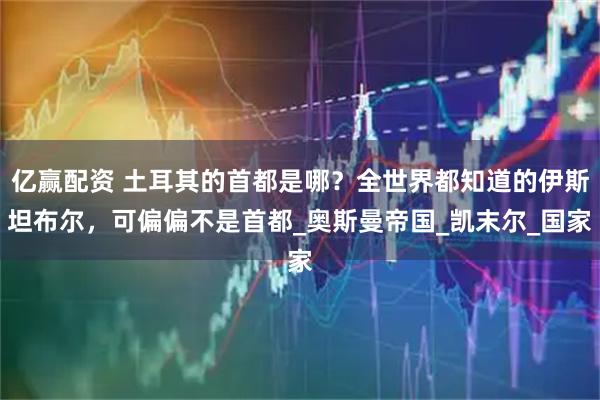 亿赢配资 土耳其的首都是哪？全世界都知道的伊斯坦布尔，可偏偏不是首都_奥斯曼帝国_凯末尔_国家