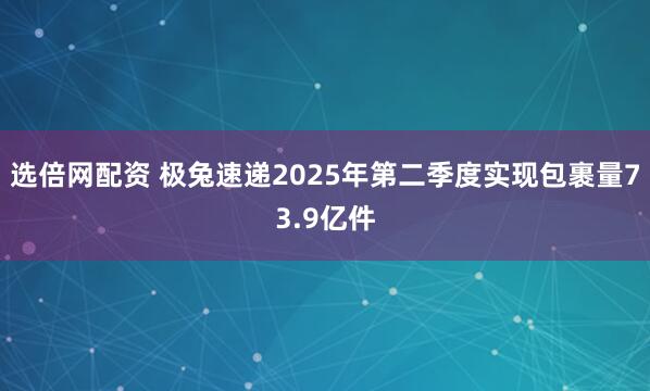 选倍网配资 极兔速递2025年第二季度实现包裹量73.9亿件
