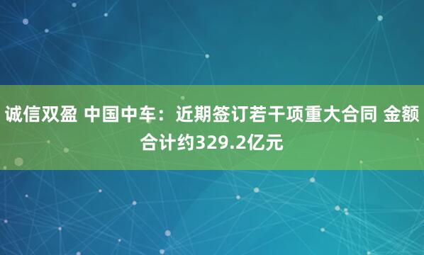 诚信双盈 中国中车:近期签订若干项重大合同 金额合计约329.2亿元