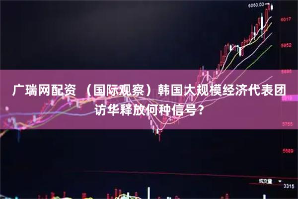 广瑞网配资 （国际观察）韩国大规模经济代表团访华释放何种信号？