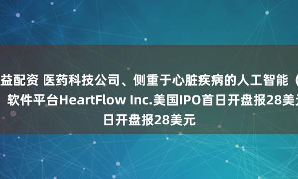优益配资 医药科技公司、侧重于心脏疾病的人工智能（AI）软件平台HeartFlow Inc.美国IPO首日开盘报28美元