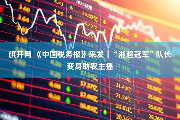 旗开网 《中国税务报》采发｜“湘超冠军”队长变身助农主播