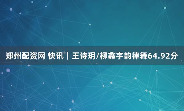 郑州配资网 快讯｜王诗玥/柳鑫宇韵律舞64.92分