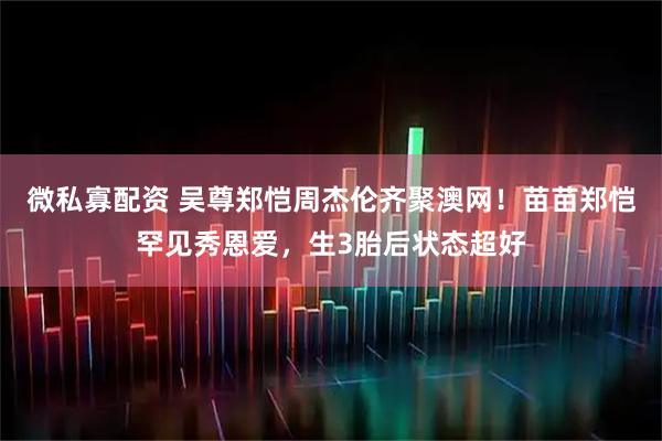 微私寡配资 吴尊郑恺周杰伦齐聚澳网！苗苗郑恺罕见秀恩爱，生3胎后状态超好
